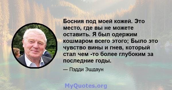 Босния под моей кожей. Это место, где вы не можете оставить. Я был одержим кошмаром всего этого; Было это чувство вины и гнев, который стал чем -то более глубоким за последние годы.