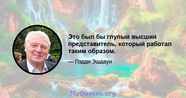 Это был бы глупый высший представитель, который работал таким образом.