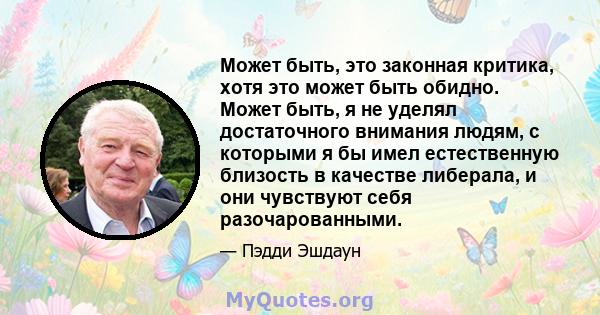 Может быть, это законная критика, хотя это может быть обидно. Может быть, я не уделял достаточного внимания людям, с которыми я бы имел естественную близость в качестве либерала, и они чувствуют себя разочарованными.