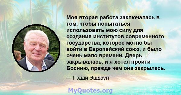 Моя вторая работа заключалась в том, чтобы попытаться использовать мою силу для создания институтов современного государства, которое могло бы войти в Европейский союз, и было очень мало времени. Дверь закрывалась, и я