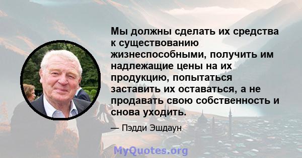 Мы должны сделать их средства к существованию жизнеспособными, получить им надлежащие цены на их продукцию, попытаться заставить их оставаться, а не продавать свою собственность и снова уходить.