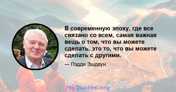 В современную эпоху, где все связано со всем, самая важная вещь о том, что вы можете сделать, это то, что вы можете сделать с другими.