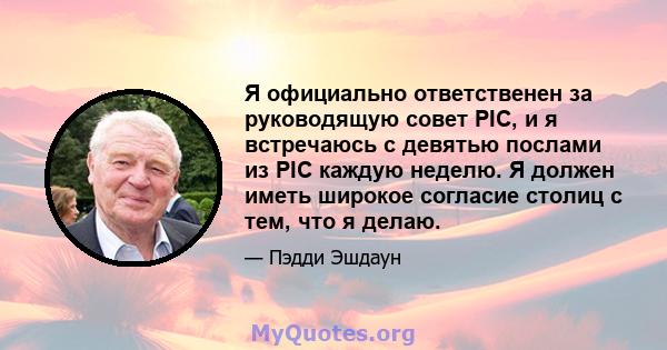 Я официально ответственен за руководящую совет PIC, и я встречаюсь с девятью послами из PIC каждую неделю. Я должен иметь широкое согласие столиц с тем, что я делаю.