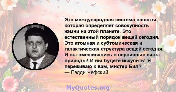 Это международная система валюты, которая определяет совокупность жизни на этой планете. Это естественный порядок вещей сегодня. Это атомная и субтомическая и галактическая структура вещей сегодня. И вы вмешивались в