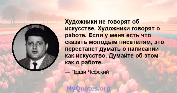 Художники не говорят об искусстве. Художники говорят о работе. Если у меня есть что сказать молодым писателям, это перестанет думать о написании как искусство. Думайте об этом как о работе.