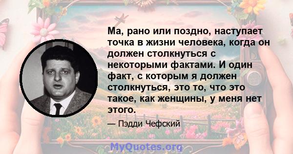 Ма, рано или поздно, наступает точка в жизни человека, когда он должен столкнуться с некоторыми фактами. И один факт, с которым я должен столкнуться, это то, что это такое, как женщины, у меня нет этого.