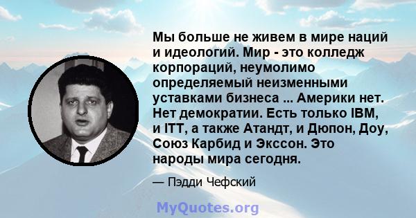 Мы больше не живем в мире наций и идеологий. Мир - это колледж корпораций, неумолимо определяемый неизменными уставками бизнеса ... Америки нет. Нет демократии. Есть только IBM, и ITT, а также Атандт, и Дюпон, Доу, Союз 