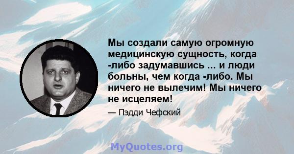 Мы создали самую огромную медицинскую сущность, когда -либо задумавшись ... и люди больны, чем когда -либо. Мы ничего не вылечим! Мы ничего не исцеляем!