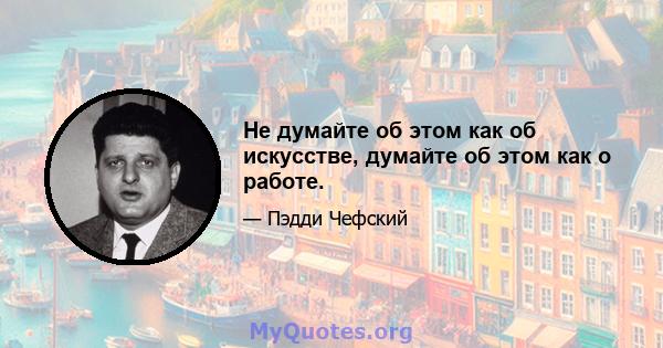 Не думайте об этом как об искусстве, думайте об этом как о работе.