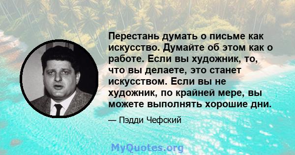 Перестань думать о письме как искусство. Думайте об этом как о работе. Если вы художник, то, что вы делаете, это станет искусством. Если вы не художник, по крайней мере, вы можете выполнять хорошие дни.