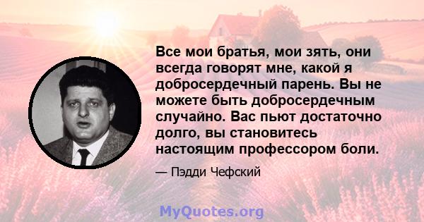 Все мои братья, мои зять, они всегда говорят мне, какой я добросердечный парень. Вы не можете быть добросердечным случайно. Вас пьют достаточно долго, вы становитесь настоящим профессором боли.