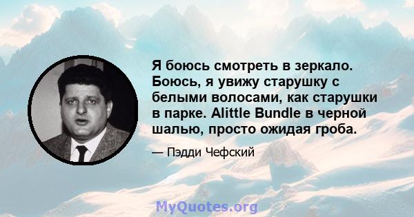 Я боюсь смотреть в зеркало. Боюсь, я увижу старушку с белыми волосами, как старушки в парке. Alittle Bundle в черной шалью, просто ожидая гроба.