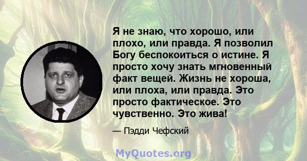 Я не знаю, что хорошо, или плохо, или правда. Я позволил Богу беспокоиться о истине. Я просто хочу знать мгновенный факт вещей. Жизнь не хороша, или плоха, или правда. Это просто фактическое. Это чувственно. Это жива!