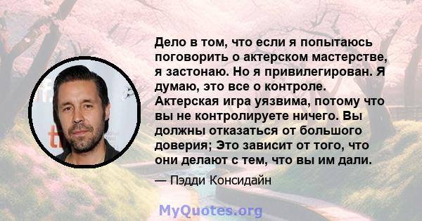 Дело в том, что если я попытаюсь поговорить о актерском мастерстве, я застонаю. Но я привилегирован. Я думаю, это все о контроле. Актерская игра уязвима, потому что вы не контролируете ничего. Вы должны отказаться от