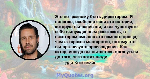 Это по -разному быть директором. Я полагаю, особенно если это история, которую вы написали, и вы чувствуете себя вынужденным рассказать, в некотором смысле это намного проще, чем актерское мастерство, потому что вы