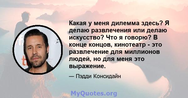 Какая у меня дилемма здесь? Я делаю развлечения или делаю искусство? Что я говорю? В конце концов, кинотеатр - это развлечение для миллионов людей, но для меня это выражение.