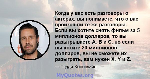 Когда у вас есть разговоры о актерах, вы понимаете, что о вас произошли те же разговоры. Если вы хотите снять фильм за 5 миллионов долларов, то вы разыгрываете A, B и C, но если вы хотите 20 миллионов долларов, вы не