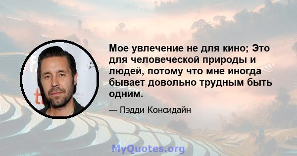 Мое увлечение не для кино; Это для человеческой природы и людей, потому что мне иногда бывает довольно трудным быть одним.