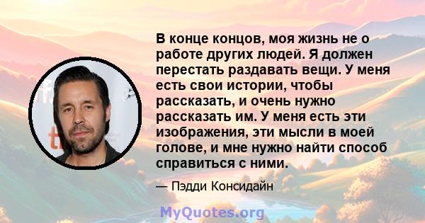 В конце концов, моя жизнь не о работе других людей. Я должен перестать раздавать вещи. У меня есть свои истории, чтобы рассказать, и очень нужно рассказать им. У меня есть эти изображения, эти мысли в моей голове, и мне 