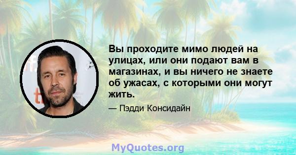 Вы проходите мимо людей на улицах, или они подают вам в магазинах, и вы ничего не знаете об ужасах, с которыми они могут жить.