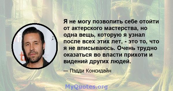 Я не могу позволить себе отойти от актерского мастерства, но одна вещь, которую я узнал после всех этих лет, - это то, что я не вписываюсь. Очень трудно оказаться во власти прихоти и видений других людей.