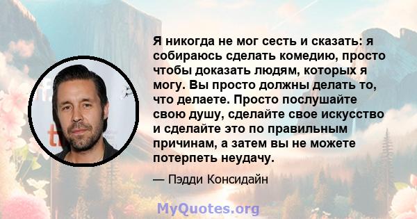 Я никогда не мог сесть и сказать: я собираюсь сделать комедию, просто чтобы доказать людям, которых я могу. Вы просто должны делать то, что делаете. Просто послушайте свою душу, сделайте свое искусство и сделайте это по 