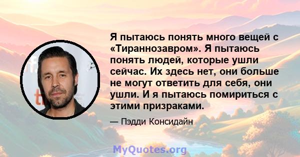 Я пытаюсь понять много вещей с «Тираннозавром». Я пытаюсь понять людей, которые ушли сейчас. Их здесь нет, они больше не могут ответить для себя, они ушли. И я пытаюсь помириться с этими призраками.