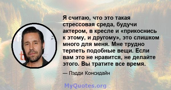 Я считаю, что это такая стрессовая среда, будучи актером, в кресле и «прикоснись к этому, и другому», это слишком много для меня. Мне трудно терпеть подобные вещи. Если вам это не нравится, не делайте этого. Вы тратите