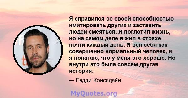 Я справился со своей способностью имитировать других и заставить людей смеяться. Я поглотил жизнь, но на самом деле я жил в страхе почти каждый день. Я вел себя как совершенно нормальный человек, и я полагаю, что у меня 