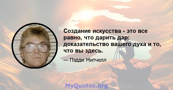 Создание искусства - это все равно, что дарить дар: доказательство вашего духа и то, что вы здесь.