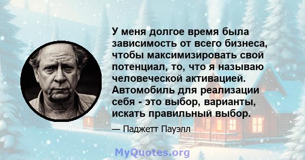 У меня долгое время была зависимость от всего бизнеса, чтобы максимизировать свой потенциал, то, что я называю человеческой активацией. Автомобиль для реализации себя - это выбор, варианты, искать правильный выбор.