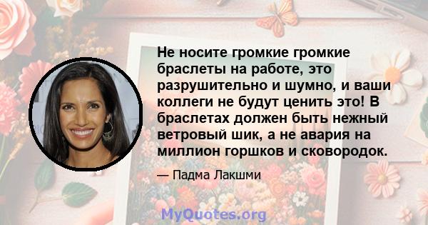 Не носите громкие громкие браслеты на работе, это разрушительно и шумно, и ваши коллеги не будут ценить это! В браслетах должен быть нежный ветровый шик, а не авария на миллион горшков и сковородок.