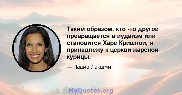 Таким образом, кто -то другой превращается в иудаизм или становится Харе Кришной, я принадлежу к церкви жареной курицы.