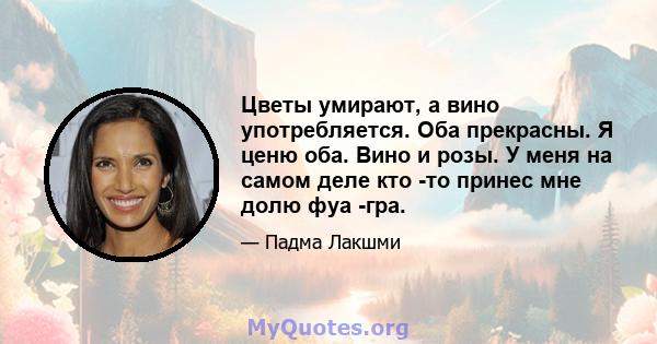 Цветы умирают, а вино употребляется. Оба прекрасны. Я ценю оба. Вино и розы. У меня на самом деле кто -то принес мне долю фуа -гра.