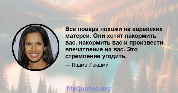 Все повара похожи на еврейских матерей. Они хотят накормить вас, накормить вас и произвести впечатление на вас. Это стремление угодить.