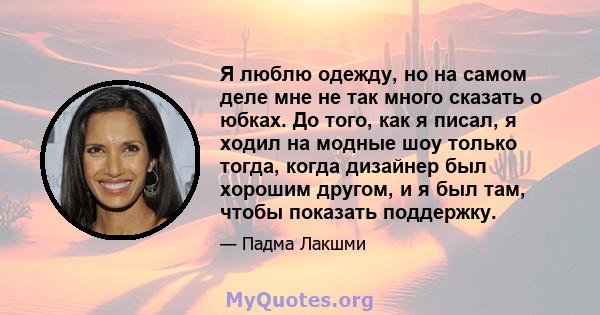 Я люблю одежду, но на самом деле мне не так много сказать о юбках. До того, как я писал, я ходил на модные шоу только тогда, когда дизайнер был хорошим другом, и я был там, чтобы показать поддержку.