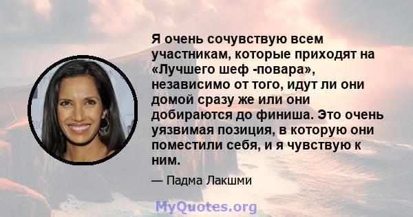 Я очень сочувствую всем участникам, которые приходят на «Лучшего шеф -повара», независимо от того, идут ли они домой сразу же или они добираются до финиша. Это очень уязвимая позиция, в которую они поместили себя, и я