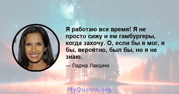 Я работаю все время! Я не просто сижу и ем гамбургеры, когда захочу. О, если бы я мог, я бы, вероятно, был бы, но я не знаю.