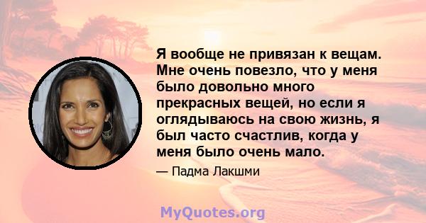 Я вообще не привязан к вещам. Мне очень повезло, что у меня было довольно много прекрасных вещей, но если я оглядываюсь на свою жизнь, я был часто счастлив, когда у меня было очень мало.