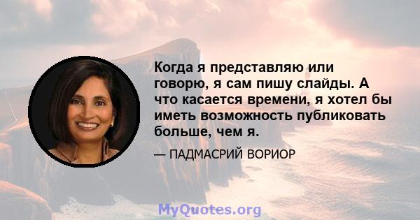 Когда я представляю или говорю, я сам пишу слайды. А что касается времени, я хотел бы иметь возможность публиковать больше, чем я.