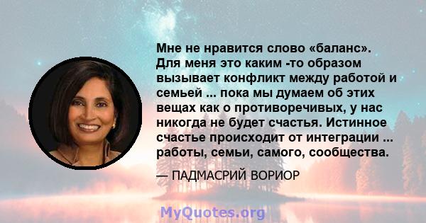 Мне не нравится слово «баланс». Для меня это каким -то образом вызывает конфликт между работой и семьей ... пока мы думаем об этих вещах как о противоречивых, у нас никогда не будет счастья. Истинное счастье происходит