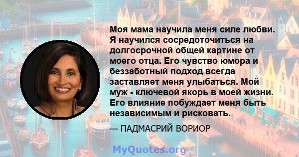 Моя мама научила меня силе любви. Я научился сосредоточиться на долгосрочной общей картине от моего отца. Его чувство юмора и беззаботный подход всегда заставляет меня улыбаться. Мой муж - ключевой якорь в моей жизни.