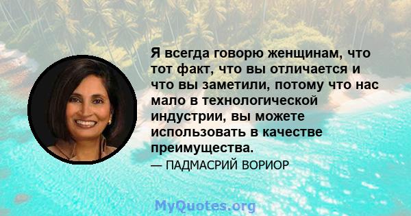 Я всегда говорю женщинам, что тот факт, что вы отличается и что вы заметили, потому что нас мало в технологической индустрии, вы можете использовать в качестве преимущества.