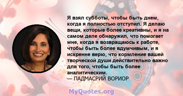 Я взял субботы, чтобы быть днем, когда я полностью отступил. Я делаю вещи, которые более креативны, и я на самом деле обнаружил, что помогает мне, когда я возвращаюсь к работе, чтобы быть более вдумчивым, и я искренне