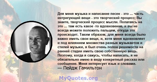 Для меня музыка и написание песен - это ... часть интригующей вещи - это творческий процесс; Вы знаете, творческий процесс мысли. Полагаясь на это ... там есть какое -то вдохновение, и вы не всегда можете положить