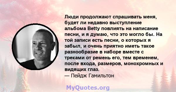 Люди продолжают спрашивать меня, будет ли недавно выступление альбома Betty повлиять на написание песни, и я думаю, что это могло бы. На той записи есть песни, о которых я забыл, и очень приятно иметь такое разнообразие 