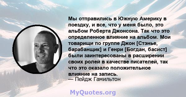 Мы отправились в Южную Америку в поездку, и все, что у меня было, это альбом Роберта Джонсона. Так что это определенное влияние на альбом. Мои товарищи по группе Джон [Стэнье, барабанщик] и Генри [Богдан, басист] были