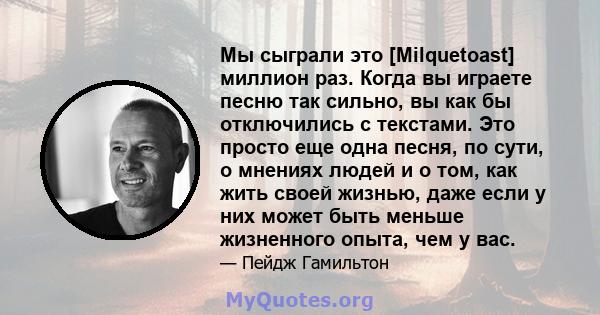 Мы сыграли это [Milquetoast] миллион раз. Когда вы играете песню так сильно, вы как бы отключились с текстами. Это просто еще одна песня, по сути, о мнениях людей и о том, как жить своей жизнью, даже если у них может