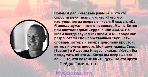 Полем Я дал интервью раньше, и кто -то спросил меня, знал ли я, что я] что -то наступил, когда впервые писал. Я сказал: «Да. Я всегда думал, что я в порядке». Мы не Битлз или светодиодные Zeppelin или AC/DC. Но шлем