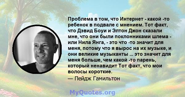 Проблема в том, что Интернет - какой -то ребенок в подвале с мнением. Тот факт, что Дэвид Боуи и Элтон Джон сказали мне, что они были поклонниками шлема - или Нила Янга, - это что -то значит для меня, потому что я вырос 